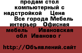 продам стол компьютерный с надстройкой. › Цена ­ 2 000 - Все города Мебель, интерьер » Офисная мебель   . Ивановская обл.,Иваново г.